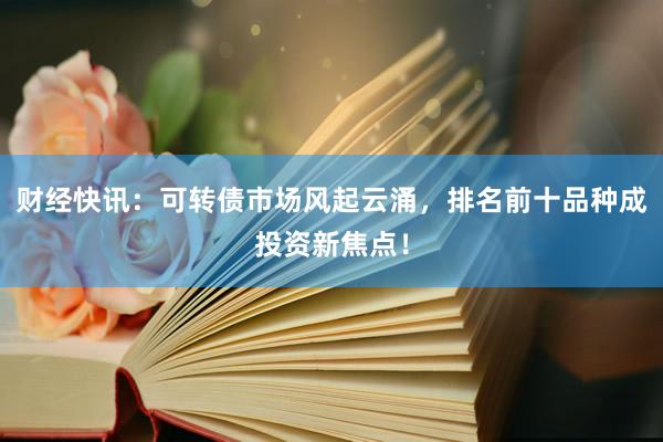 财经快讯:可转债市场风起云涌,排名前十品种成投资新焦点!
