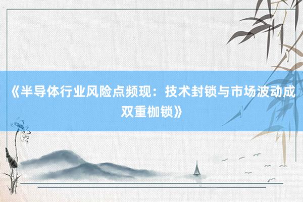 《半导体行业风险点频现：技术封锁与市场波动成双重枷锁》