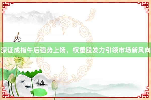 深证成指午后强势上扬，权重股发力引领市场新风向