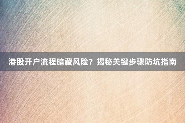 港股开户流程暗藏风险？揭秘关键步骤防坑指南