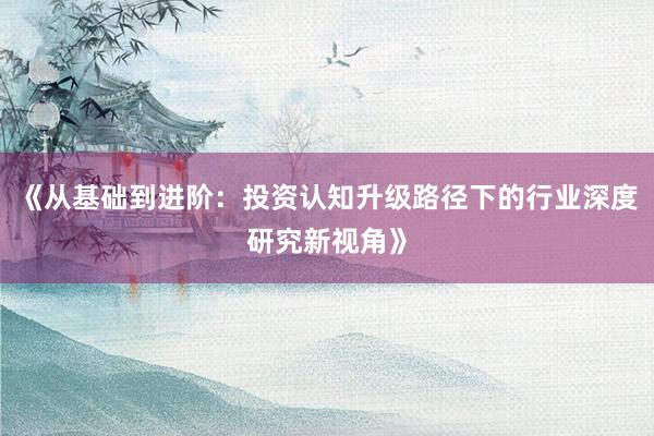 《从基础到进阶:投资认知升级路径下的行业深度研究新视角》