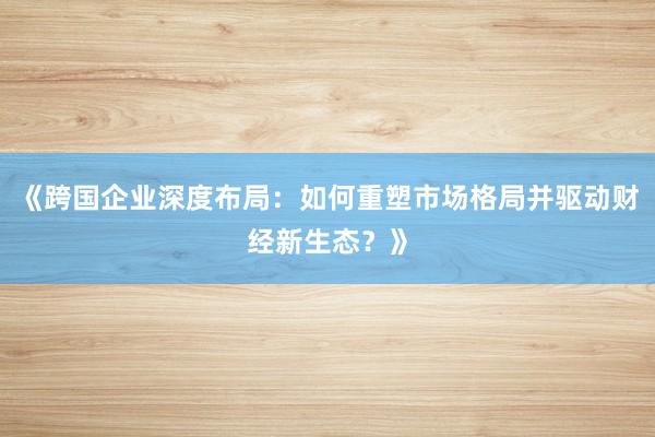 《跨国企业深度布局：如何重塑市场格局并驱动财经新生态？》
