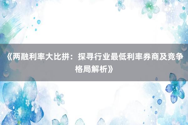 《两融利率大比拼：探寻行业最低利率券商及竞争格局解析》