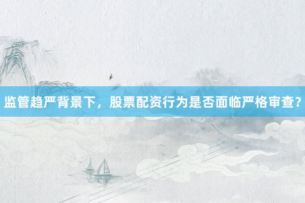 监管趋严背景下，股票配资行为是否面临严格审查？
