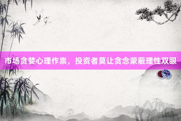 市场贪婪心理作祟，投资者莫让贪念蒙蔽理性双眼