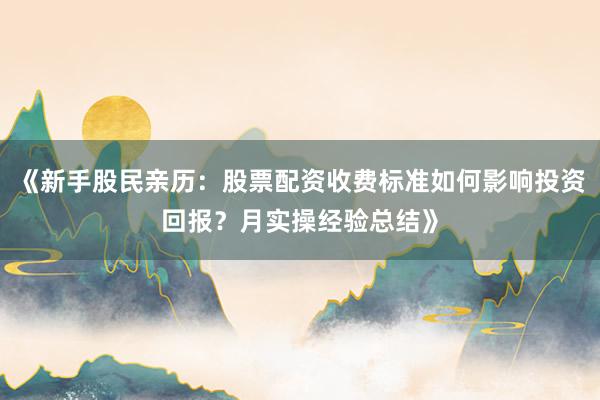 《新手股民亲历：股票配资收费标准如何影响投资回报？月实操经验总结》