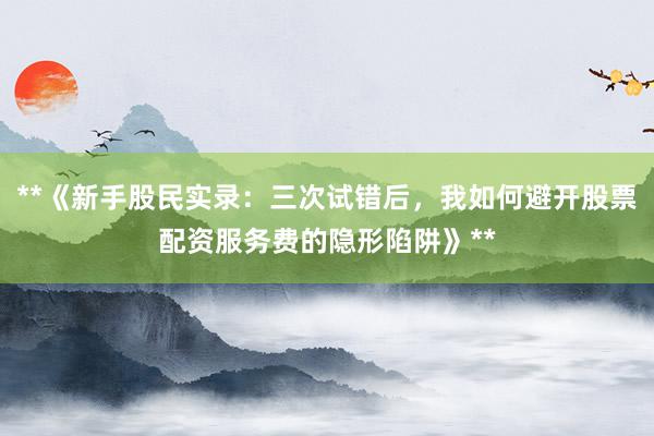 **《新手股民实录：三次试错后，我如何避开股票配资服务费的隐形陷阱》**