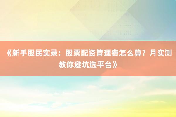 《新手股民实录:股票配资管理费怎么算?月实测教你避坑选平台》