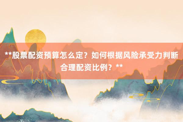 **股票配资预算怎么定？如何根据风险承受力判断合理配资比例？**