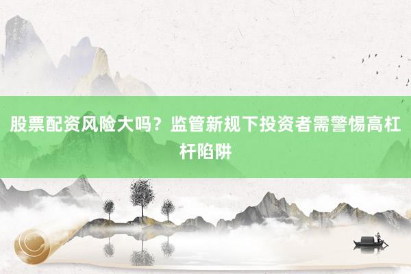 股票配资风险大吗？监管新规下投资者需警惕高杠杆陷阱