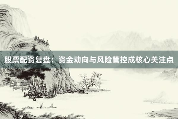股票配资复盘：资金动向与风险管控成核心关注点