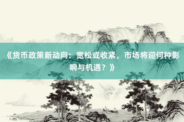 《货币政策新动向：宽松或收紧，市场将迎何种影响与机遇？》