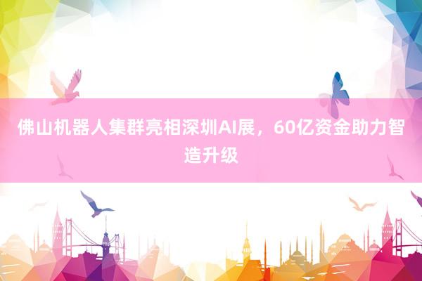 佛山机器人集群亮相深圳AI展，60亿资金助力智造升级