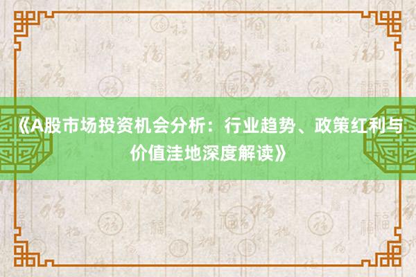 《A股市场投资机会分析：行业趋势、政策红利与价值洼地深度解读》