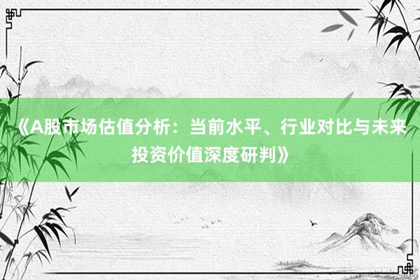 《A股市场估值分析：当前水平、行业对比与未来投资价值深度研判》