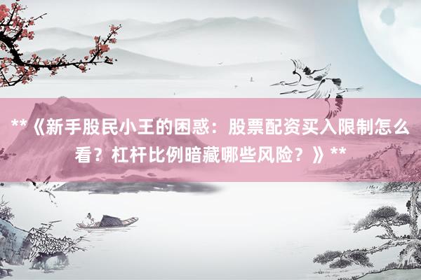 **《新手股民小王的困惑：股票配资买入限制怎么看？杠杆比例暗藏哪些风险？》**